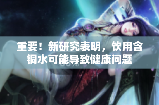 重要！新研究表明，饮用含铜水可能导致健康问题