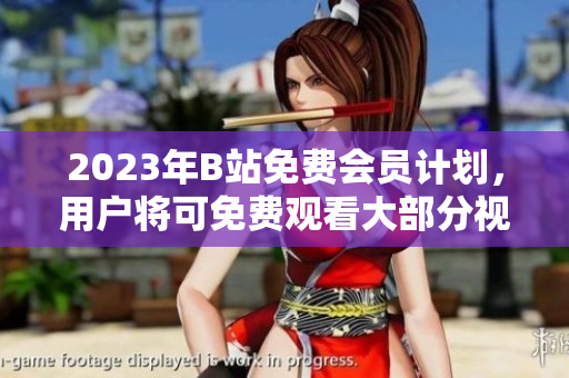 2023年B站免费会员计划，用户将可免费观看大部分视频