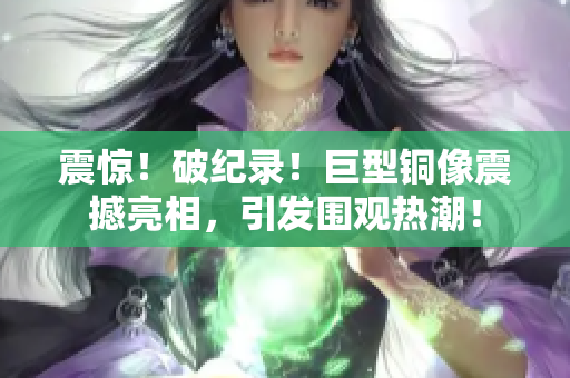 震惊！破纪录！巨型铜像震撼亮相，引发围观热潮！