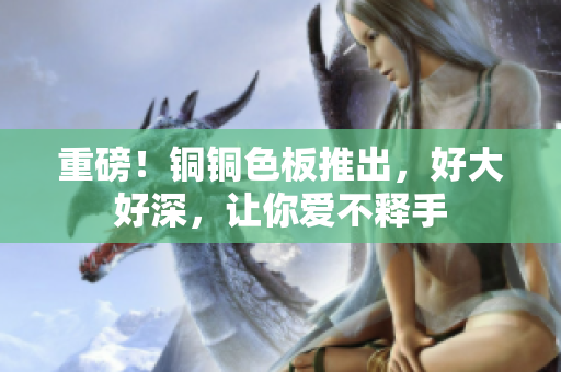 重磅！铜铜色板推出，好大好深，让你爱不释手