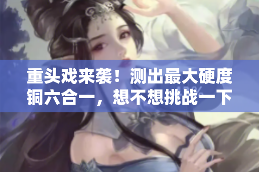 重头戏来袭！测出最大硬度铜六合一，想不想挑战一下？
