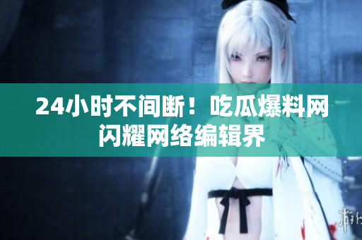 24小时不间断！吃瓜爆料网闪耀网络编辑界