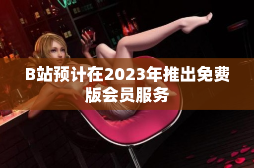 B站预计在2023年推出免费版会员服务