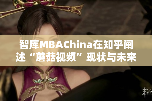 智库MBAChina在知乎阐述“蘑菇视频”现状与未来发展趋势