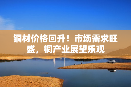 铜材价格回升！市场需求旺盛，铜产业展望乐观