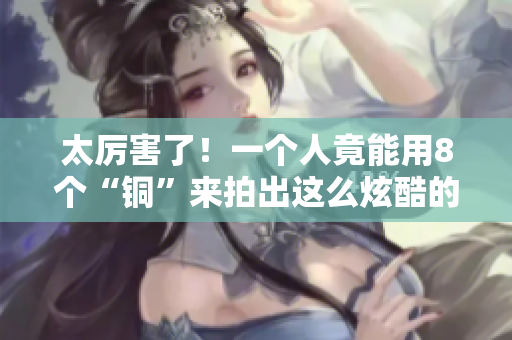 太厉害了！一个人竟能用8个“铜”来拍出这么炫酷的视频