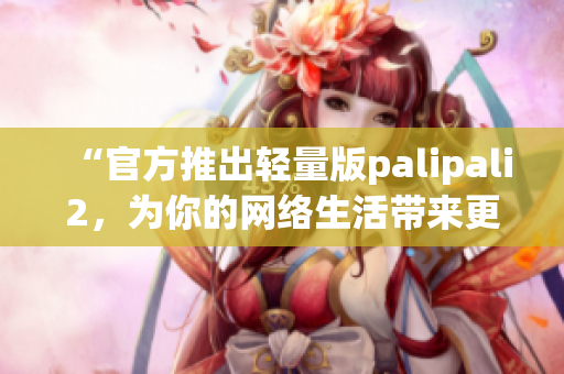 “官方推出轻量版palipali2，为你的网络生活带来更轻便体验”