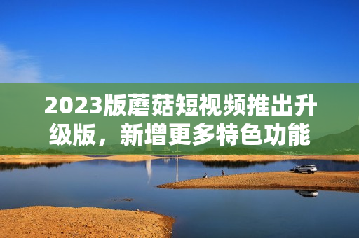 2023版蘑菇短视频推出升级版，新增更多特色功能