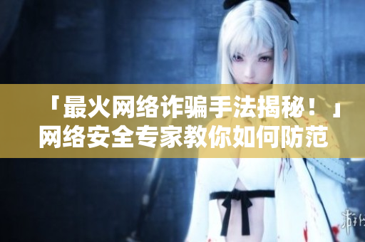 「最火网络诈骗手法揭秘！」网络安全专家教你如何防范，必看！