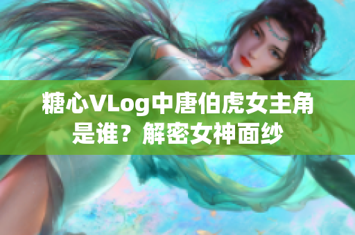 糖心VLog中唐伯虎女主角是谁？解密女神面纱