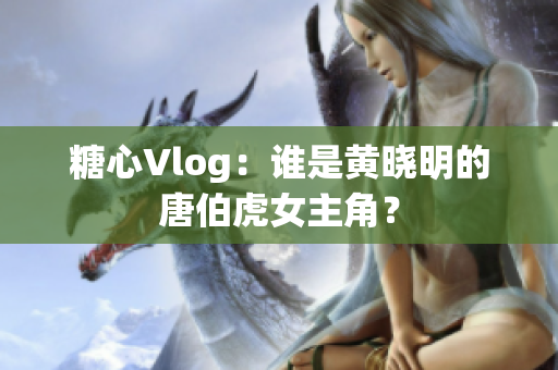 糖心Vlog：谁是黄晓明的唐伯虎女主角？