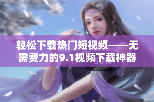 轻松下载热门短视频——无需费力的9.1视频下载神器