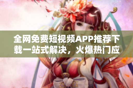 全网免费短视频APP推荐下载一站式解决，火爆热门应用汇总