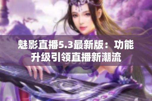 魅影直播5.3最新版：功能升级引领直播新潮流