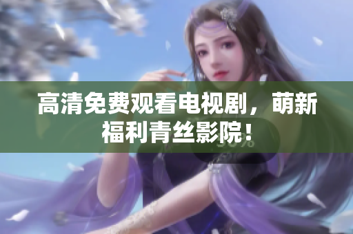 高清免费观看电视剧，萌新福利青丝影院！