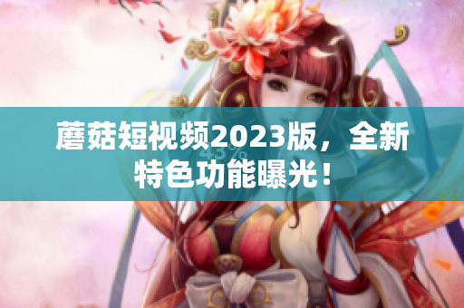 蘑菇短视频2023版，全新特色功能曝光！