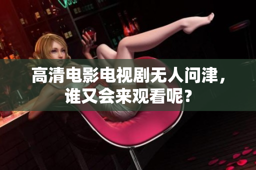 高清电影电视剧无人问津，谁又会来观看呢？