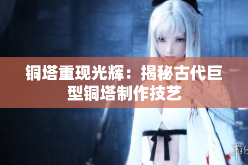 铜塔重现光辉：揭秘古代巨型铜塔制作技艺