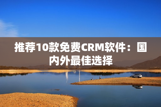 推荐10款免费CRM软件：国内外最佳选择