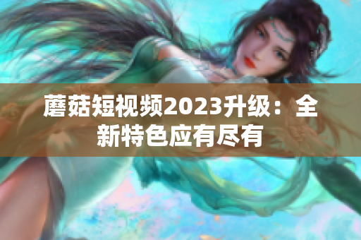 蘑菇短视频2023升级：全新特色应有尽有
