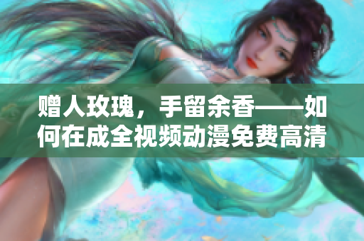 赠人玫瑰，手留余香——如何在成全视频动漫免费高清看到你想要的动画？