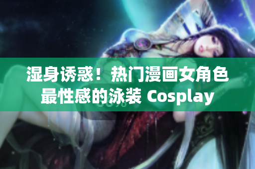 湿身诱惑！热门漫画女角色最性感的泳装 Cosplay