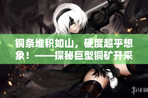 铜条堆积如山，硬度超乎想象！——探秘巨型铜矿开采现场