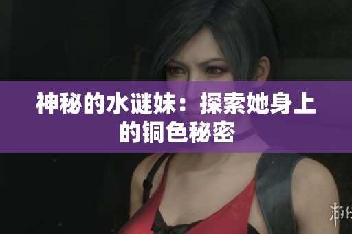 神秘的水谜妹：探索她身上的铜色秘密