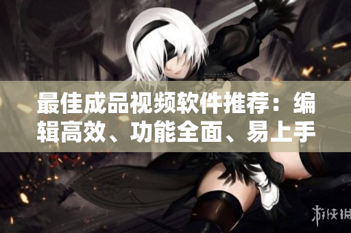 最佳成品视频软件推荐：编辑高效、功能全面、易上手