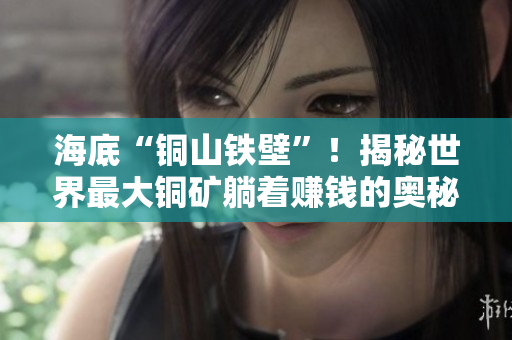 海底“铜山铁壁”！揭秘世界最大铜矿躺着赚钱的奥秘