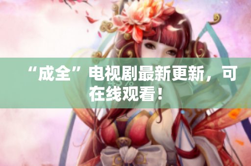 “成全”电视剧最新更新，可在线观看！
