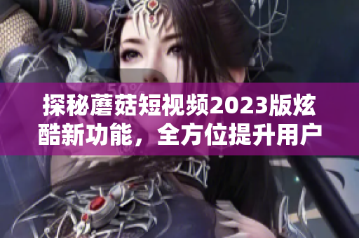 探秘蘑菇短视频2023版炫酷新功能，全方位提升用户体验！