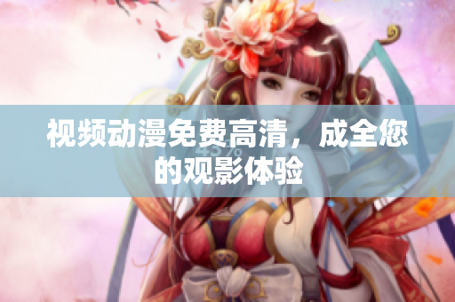 视频动漫免费高清，成全您的观影体验