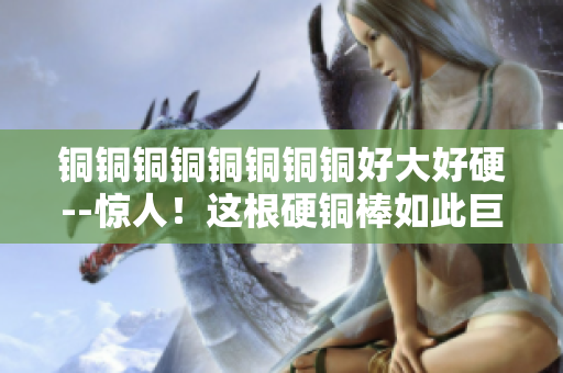 铜铜铜铜铜铜铜铜好大好硬--惊人！这根硬铜棒如此巨大！