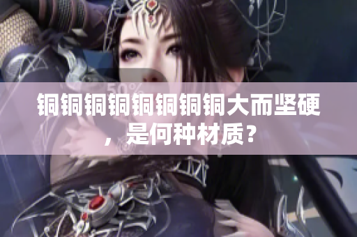 铜铜铜铜铜铜铜铜大而坚硬，是何种材质？