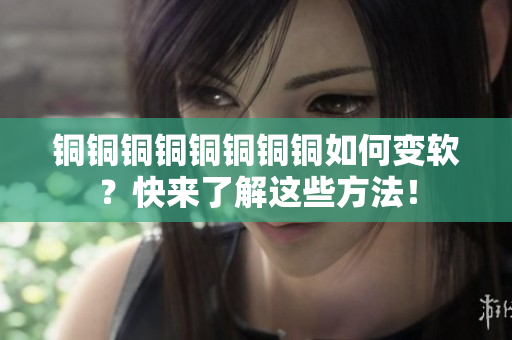 铜铜铜铜铜铜铜铜如何变软？快来了解这些方法！