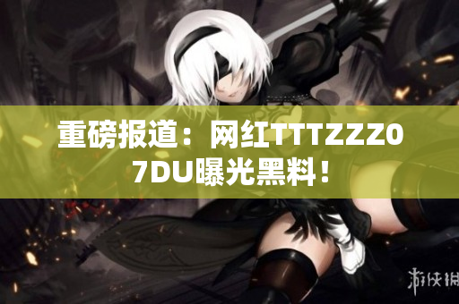 重磅报道：网红TTTZZZ07DU曝光黑料！