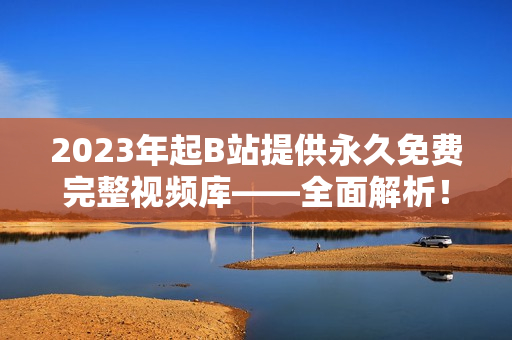 2023年起B站提供永久免费完整视频库——全面解析！