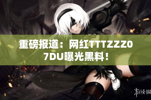 重磅报道：网红TTTZZZ07DU曝光黑料！