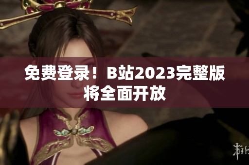 免费登录！B站2023完整版将全面开放