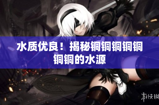 水质优良！揭秘铜铜铜铜铜铜铜的水源