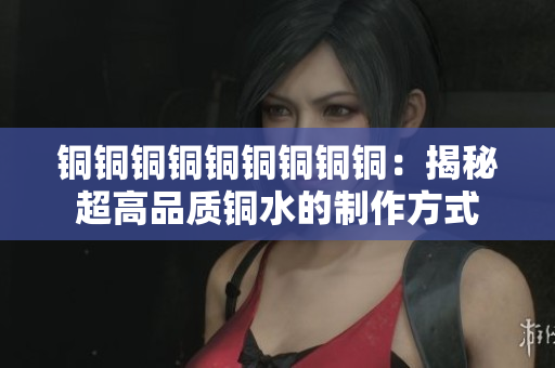铜铜铜铜铜铜铜铜铜：揭秘超高品质铜水的制作方式