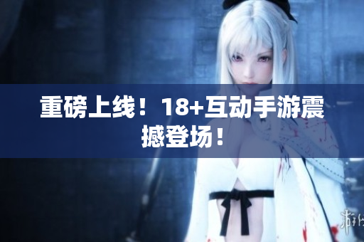 重磅上线！18+互动手游震撼登场！