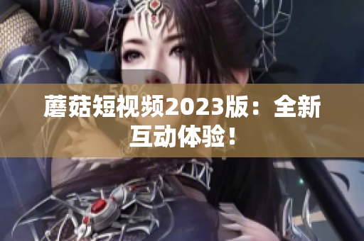 蘑菇短视频2023版：全新互动体验！