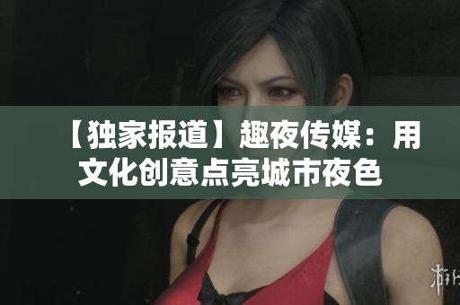 【独家报道】趣夜传媒：用文化创意点亮城市夜色