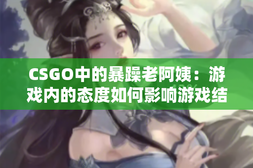CSGO中的暴躁老阿姨：游戏内的态度如何影响游戏结果