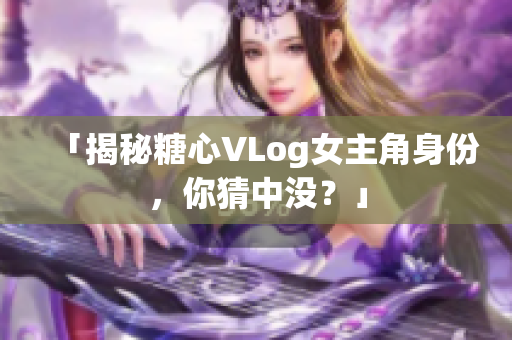 「揭秘糖心VLog女主角身份，你猜中没？」