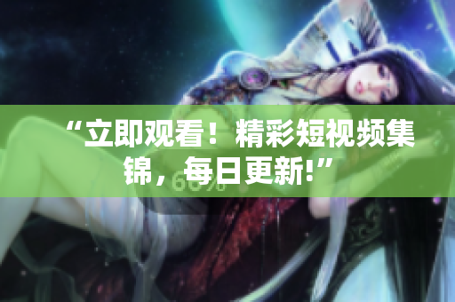 “立即观看！精彩短视频集锦，每日更新!”