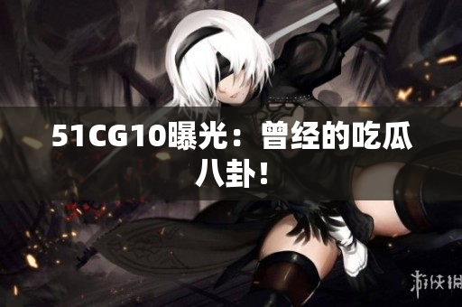 51CG10曝光：曾经的吃瓜八卦！