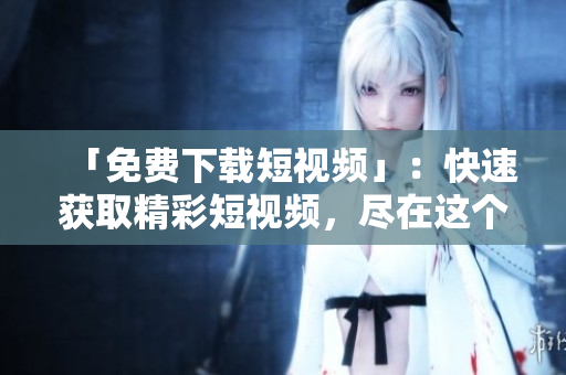 「免费下载短视频」：快速获取精彩短视频，尽在这个APP！